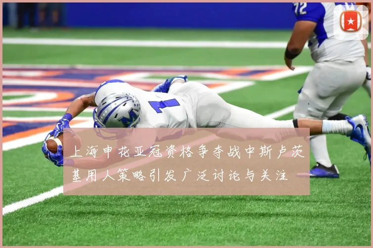 上海申花亚冠资格争夺战中斯卢茨基用人策略引发广泛讨论与关注