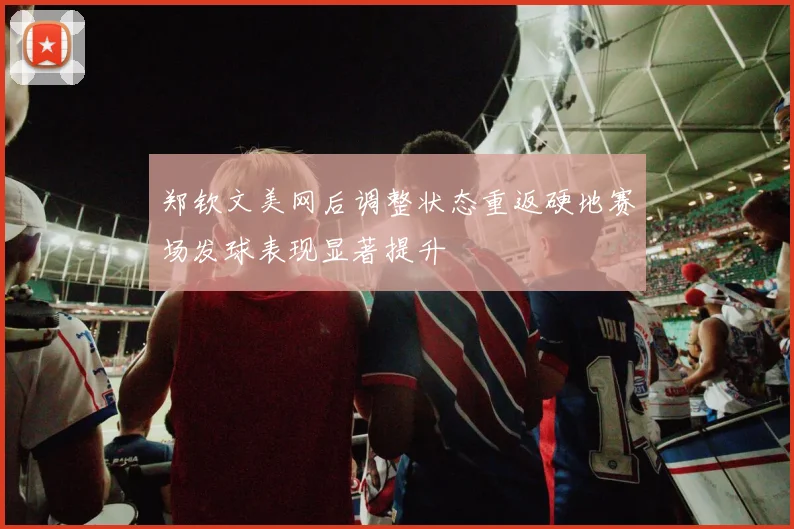 郑钦文美网后调整状态重返硬地赛场发球表现显著提升