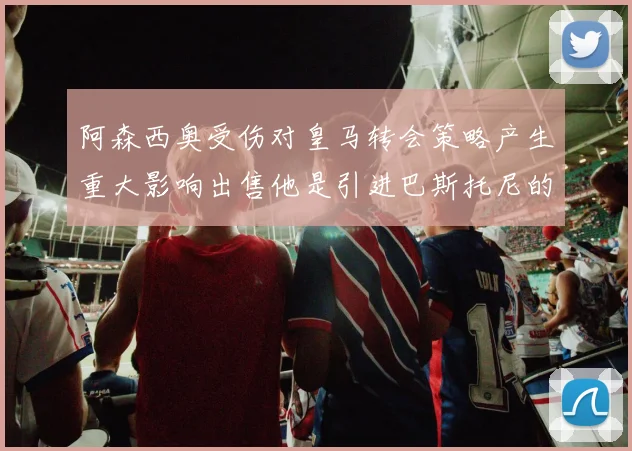阿森西奥受伤对皇马转会策略产生重大影响出售他是引进巴斯托尼的前提条件