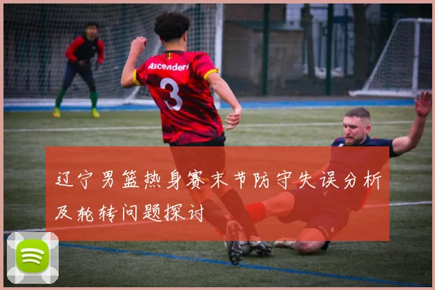 辽宁男篮热身赛末节防守失误分析及轮转问题探讨